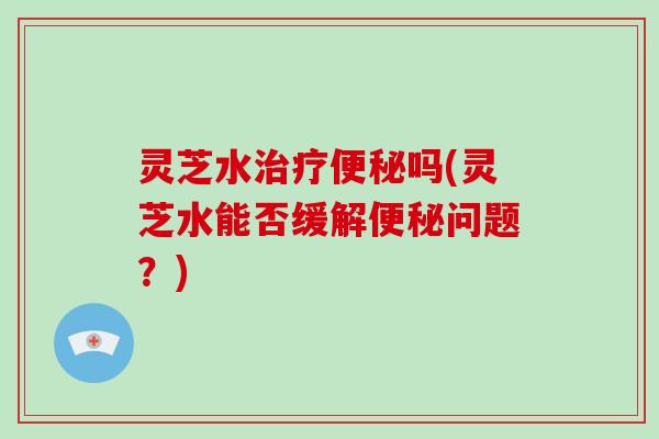 灵芝水治疗便秘吗(灵芝水能否缓解便秘问题?)-第1张图片-破壁灵芝孢子粉研究指南 灵芝水治疗便秘吗(灵芝水能否缓解便秘问题?)-第1张图片-破壁灵芝孢子粉研究指南