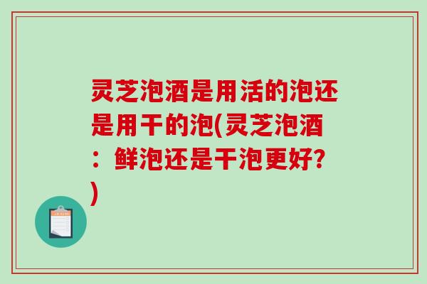 灵芝泡酒是用活的泡还是用干的泡(灵芝泡酒:鲜泡还是干泡更好?)-第1张图片-破壁灵芝孢子粉研究指南 灵芝泡酒是用活的泡还是用干的泡(灵芝泡酒:鲜泡还是干泡更好?)-第1张图片-破壁灵芝孢子粉研究指南