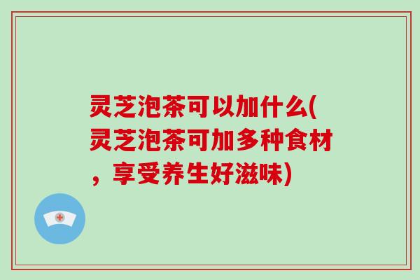 灵芝泡茶可以加什么(灵芝泡茶可加多种食材，享受养生好滋味)-第1张图片-破壁灵芝孢子粉研究指南