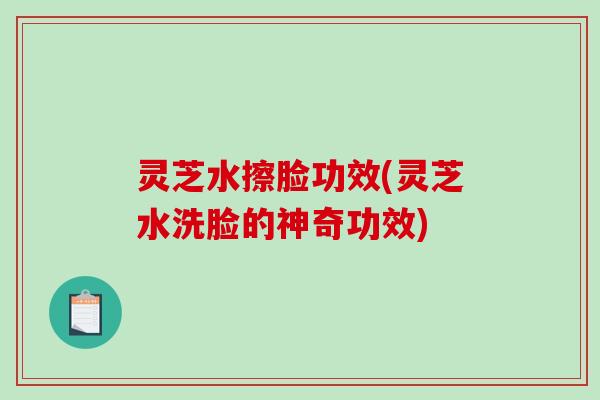 灵芝水擦脸功效(灵芝水洗脸的神奇功效)-第1张图片-破壁灵芝孢子粉研究指南 灵芝水擦脸功效(灵芝水洗脸的神奇功效)-第1张图片-破壁灵芝孢子粉研究指南