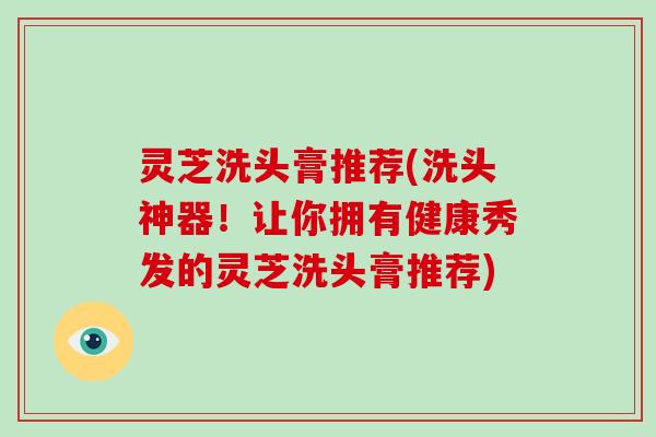 灵芝洗头膏推荐(洗头神器!让你拥有健康秀发的灵芝洗头膏推荐)-第1张图片-破壁灵芝孢子粉研究指南 灵芝洗头膏推荐(洗头神器!让你拥有健康秀发的灵芝洗头膏推荐)-第1张图片-破壁灵芝孢子粉研究指南