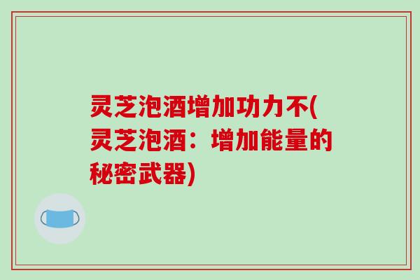 灵芝泡酒增加功力不(灵芝泡酒:增加能量的秘密武器)-第1张图片-破壁灵芝孢子粉研究指南 灵芝泡酒增加功力不(灵芝泡酒:增加能量的秘密武器)-第1张图片-破壁灵芝孢子粉研究指南