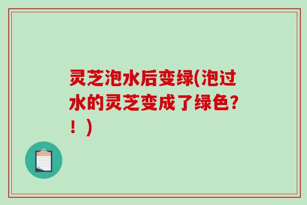 灵芝泡水后变绿(泡过水的灵芝变成了绿色?!)-第1张图片-破壁灵芝孢子粉研究指南 灵芝泡水后变绿(泡过水的灵芝变成了绿色?!)-第1张图片-破壁灵芝孢子粉研究指南