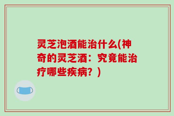 灵芝泡酒能治什么(神奇的灵芝酒:究竟能治疗哪些疾病?)-第1张图片-破壁灵芝孢子粉研究指南 灵芝泡酒能治什么(神奇的灵芝酒:究竟能治疗哪些疾病?)-第1张图片-破壁灵芝孢子粉研究指南