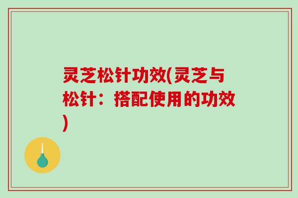 灵芝松针功效(灵芝与松针:搭配使用的功效)-第1张图片-破壁灵芝孢子粉研究指南 灵芝松针功效(灵芝与松针:搭配使用的功效)-第1张图片-破壁灵芝孢子粉研究指南