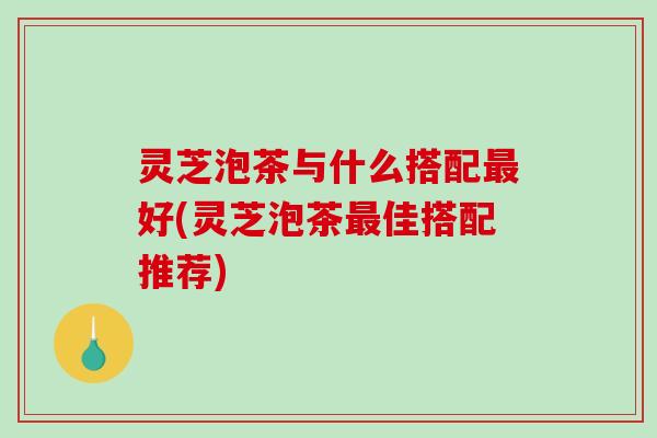 灵芝泡茶与什么搭配最好(灵芝泡茶最佳搭配推荐)-第1张图片-破壁灵芝孢子粉研究指南