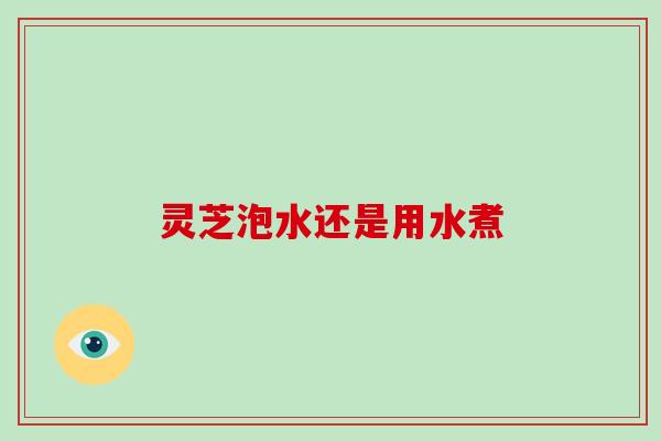 灵芝泡水还是用水煮-第1张图片-破壁灵芝孢子粉研究指南