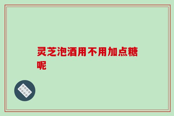 灵芝泡酒用不用加点糖呢-第1张图片-破壁灵芝孢子粉研究指南