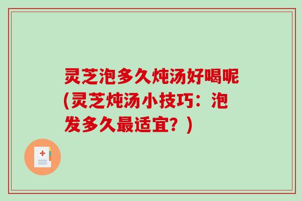 灵芝泡多久炖汤好喝呢(灵芝炖汤小技巧：泡发多久最适宜？)-第1张图片-破壁灵芝孢子粉研究指南