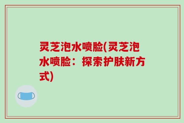 灵芝泡水喷脸(灵芝泡水喷脸：探索护肤新方式)-第1张图片-破壁灵芝孢子粉研究指南