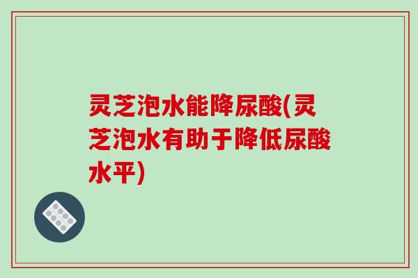 灵芝泡水能降尿酸(灵芝泡水有助于降低尿酸水平)-第1张图片-破壁灵芝孢子粉研究指南