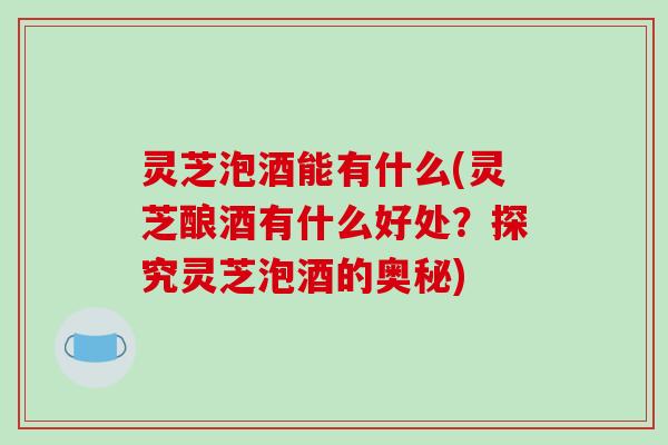 灵芝泡酒能有什么(灵芝酿酒有什么好处？探究灵芝泡酒的奥秘)-第1张图片-破壁灵芝孢子粉研究指南