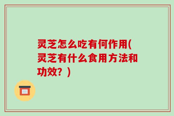 灵芝怎么吃有何作用(灵芝有什么食用方法和功效？)-第1张图片-破壁灵芝孢子粉研究指南