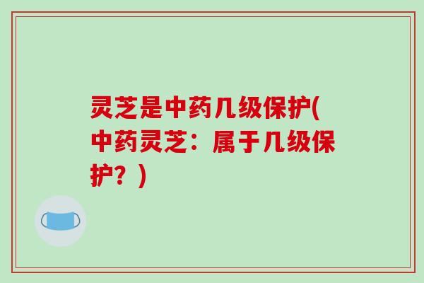 灵芝是中药几级保护(中药灵芝：属于几级保护？)-第1张图片-破壁灵芝孢子粉研究指南