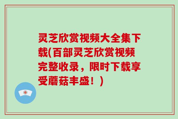 灵芝欣赏视频大全集下载(百部灵芝欣赏视频完整收录，限时下载享受蘑菇丰盛！)-第1张图片-破壁灵芝孢子粉研究指南