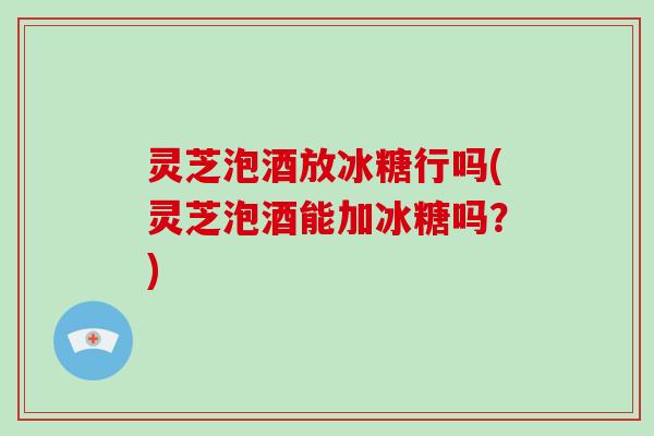 灵芝泡酒放冰糖行吗(灵芝泡酒能加冰糖吗？)-第1张图片-破壁灵芝孢子粉研究指南