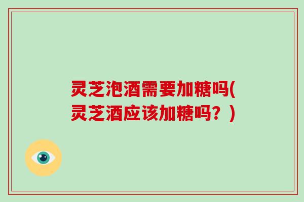 灵芝泡酒需要加糖吗(灵芝酒应该加糖吗？)-第1张图片-破壁灵芝孢子粉研究指南