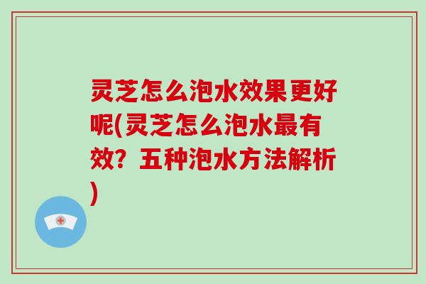 灵芝怎么泡水效果更好呢(灵芝怎么泡水最有效？五种泡水方法解析)-第1张图片-破壁灵芝孢子粉研究指南