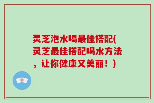 灵芝泡水喝最佳搭配(灵芝最佳搭配喝水方法，让你健康又美丽！)-第1张图片-破壁灵芝孢子粉研究指南