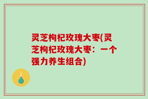 灵芝枸杞玫瑰大枣(灵芝枸杞玫瑰大枣：一个强力养生组合)-第1张图片-破壁灵芝孢子粉研究指南