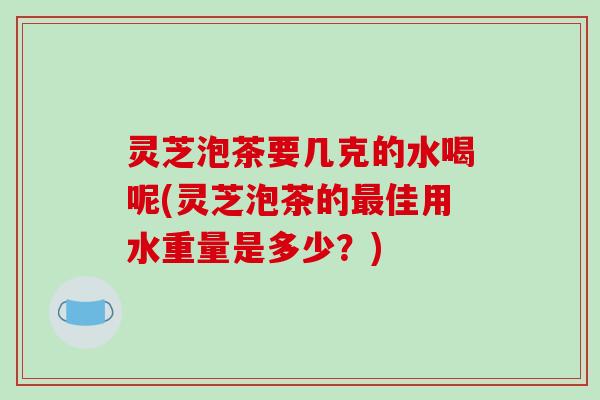 灵芝泡茶要几克的水喝呢(灵芝泡茶的最佳用水重量是多少？)-第1张图片-破壁灵芝孢子粉研究指南