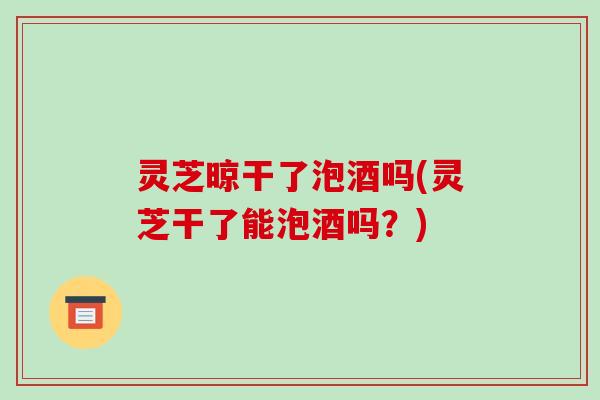 灵芝晾干了泡酒吗(灵芝干了能泡酒吗？)-第1张图片-破壁灵芝孢子粉研究指南