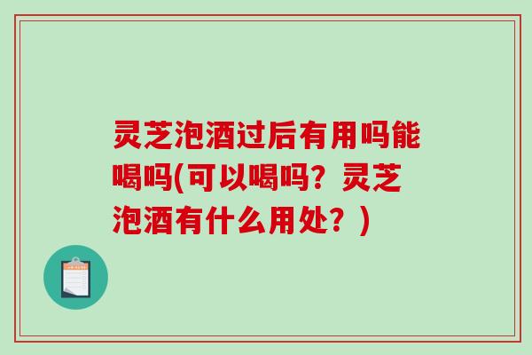 灵芝泡酒过后有用吗能喝吗(可以喝吗？灵芝泡酒有什么用处？)-第1张图片-破壁灵芝孢子粉研究指南