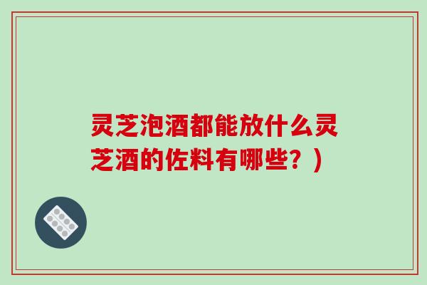 灵芝泡酒都能放什么灵芝酒的佐料有哪些？)-第1张图片-破壁灵芝孢子粉研究指南