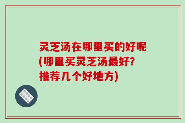灵芝汤在哪里买的好呢(哪里买灵芝汤最好？推荐几个好地方)-第1张图片-破壁灵芝孢子粉研究指南