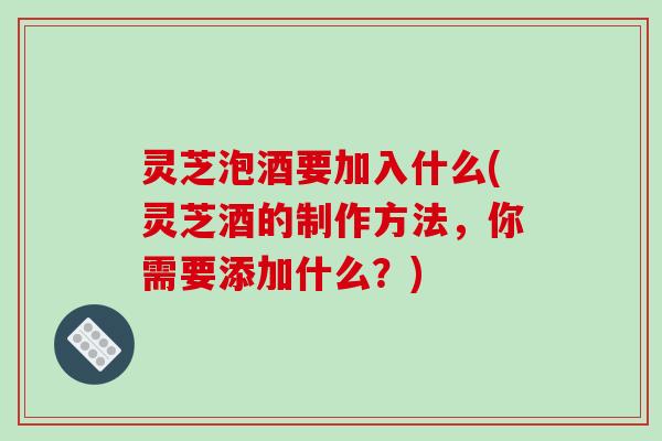 灵芝泡酒要加入什么(灵芝酒的制作方法，你需要添加什么？)-第1张图片-破壁灵芝孢子粉研究指南