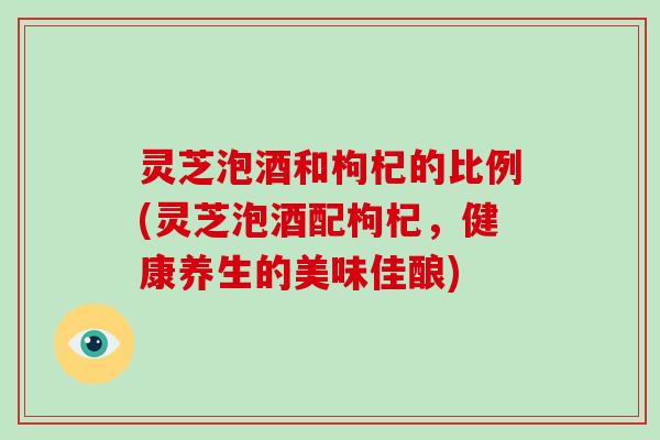 灵芝泡酒和枸杞的比例(灵芝泡酒配枸杞，健康养生的美味佳酿)-第1张图片-破壁灵芝孢子粉研究指南