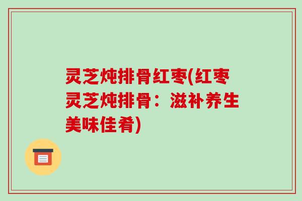 灵芝炖排骨红枣(红枣灵芝炖排骨：滋补养生美味佳肴)-第1张图片-破壁灵芝孢子粉研究指南