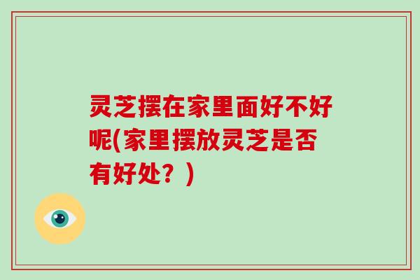 灵芝摆在家里面好不好呢(家里摆放灵芝是否有好处？)-第1张图片-破壁灵芝孢子粉研究指南