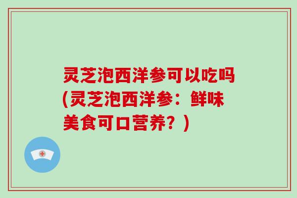 灵芝泡西洋参可以吃吗(灵芝泡西洋参：鲜味美食可口营养？)-第1张图片-破壁灵芝孢子粉研究指南