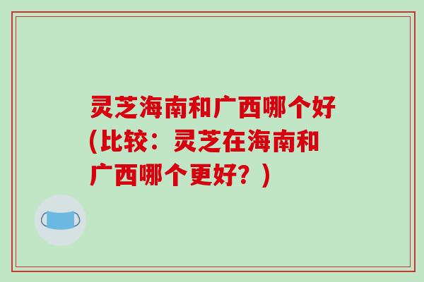 灵芝海南和广西哪个好(比较：灵芝在海南和广西哪个更好？)-第1张图片-破壁灵芝孢子粉研究指南