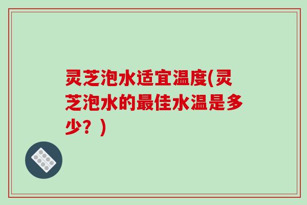 灵芝泡水适宜温度(灵芝泡水的最佳水温是多少？)-第1张图片-破壁灵芝孢子粉研究指南