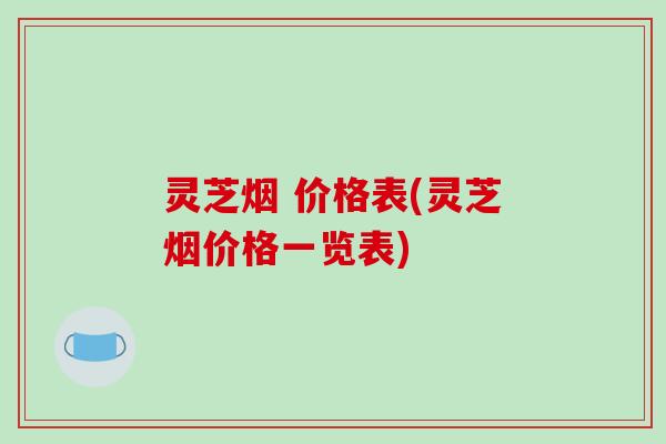 灵芝烟 价格表(灵芝烟价格一览表)-第1张图片-破壁灵芝孢子粉研究指南