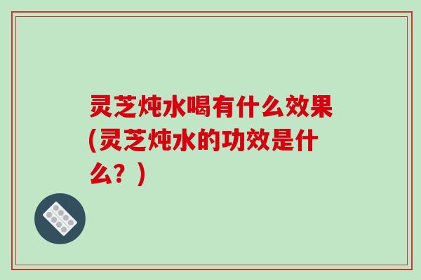 灵芝炖水喝有什么效果(灵芝炖水的功效是什么？)-第1张图片-破壁灵芝孢子粉研究指南