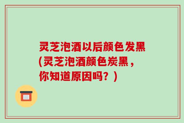 灵芝泡酒以后颜色发黑(灵芝泡酒颜色炭黑，你知道原因吗？)-第1张图片-破壁灵芝孢子粉研究指南