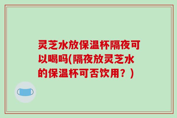 灵芝水放保温杯隔夜可以喝吗(隔夜放灵芝水的保温杯可否饮用？)-第1张图片-破壁灵芝孢子粉研究指南