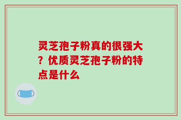 灵芝孢子粉真的很强大？优质灵芝孢子粉的特点是什么-第1张图片-破壁灵芝孢子粉研究指南