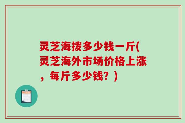 灵芝海拨多少钱一斤(灵芝海外市场价格上涨，每斤多少钱？)-第1张图片-破壁灵芝孢子粉研究指南