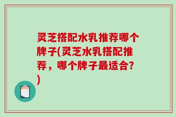 灵芝搭配水乳推荐哪个牌子(灵芝水乳搭配推荐，哪个牌子最适合？)-第1张图片-破壁灵芝孢子粉研究指南