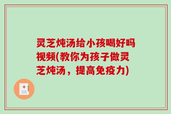 灵芝炖汤给小孩喝好吗视频(教你为孩子做灵芝炖汤，提高免疫力)-第1张图片-破壁灵芝孢子粉研究指南