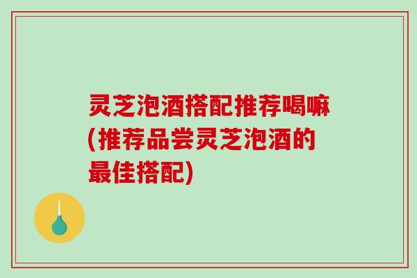 灵芝泡酒搭配推荐喝嘛(推荐品尝灵芝泡酒的最佳搭配)-第1张图片-破壁灵芝孢子粉研究指南