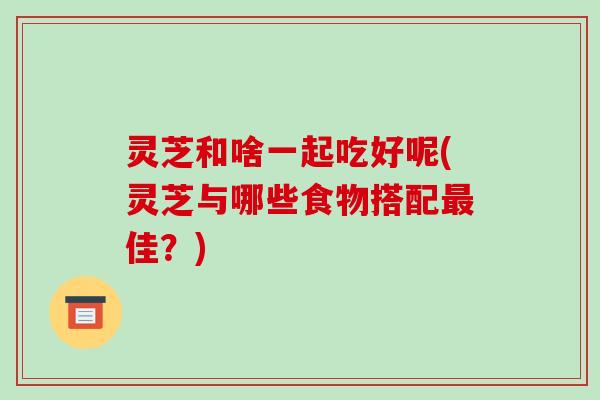 灵芝和啥一起吃好呢(灵芝与哪些食物搭配最佳？)-第1张图片-破壁灵芝孢子粉研究指南