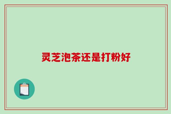 灵芝泡茶还是打粉好-第1张图片-破壁灵芝孢子粉研究指南
