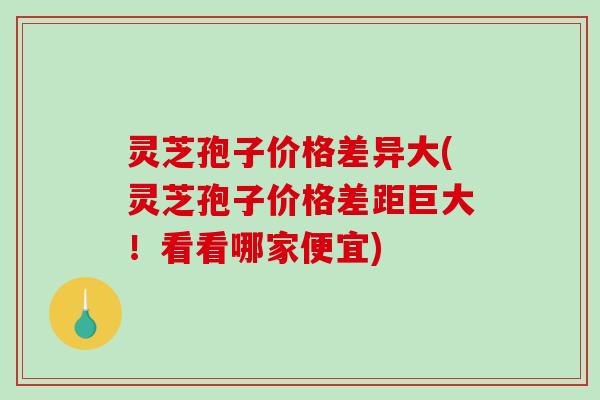 灵芝孢子价格差异大(灵芝孢子价格差距巨大！看看哪家便宜)-第1张图片-破壁灵芝孢子粉研究指南