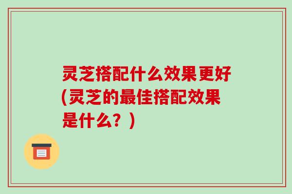 灵芝搭配什么效果更好(灵芝的最佳搭配效果是什么？)-第1张图片-破壁灵芝孢子粉研究指南