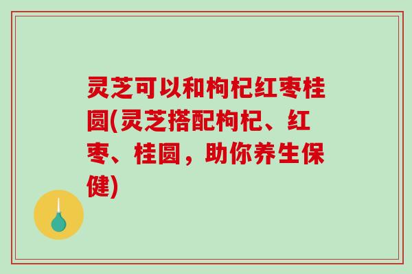 灵芝可以和枸杞红枣桂圆(灵芝搭配枸杞、红枣、桂圆，助你养生保健)-第1张图片-破壁灵芝孢子粉研究指南